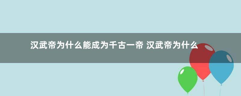 汉武帝为什么能成为千古一帝 汉武帝为什么能和秦始皇并称秦皇汉武